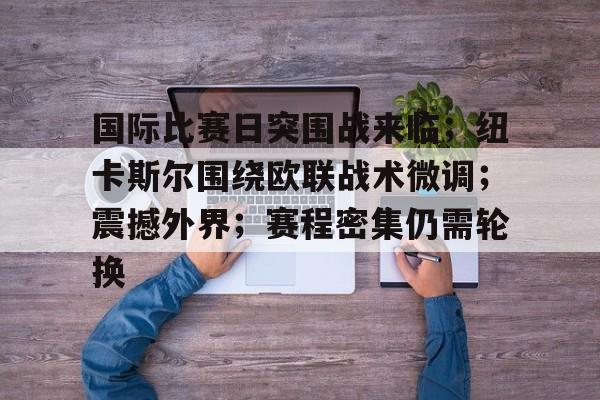 国际比赛日突围战来临；纽卡斯尔围绕欧联战术微调；震撼外界；赛程密集仍需轮换的简单介绍